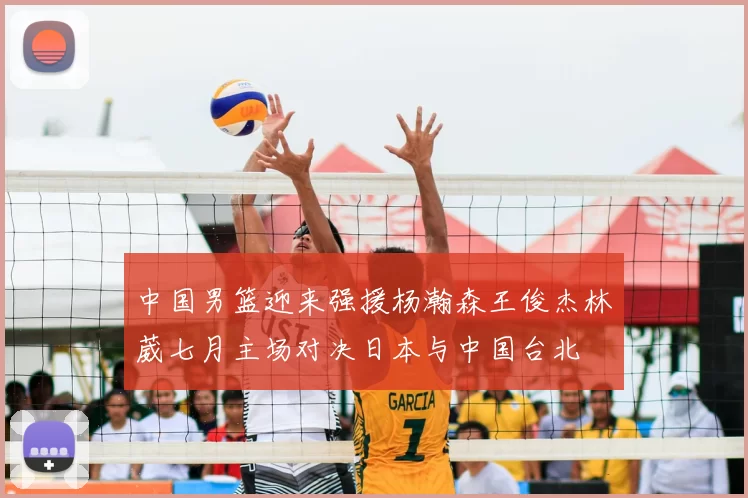 中国男篮迎来强援杨瀚森王俊杰林葳七月主场对决日本与中国台北