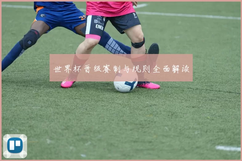 世界杯晋级赛制与规则全面解读