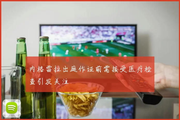 内格雷拉出庭作证前需接受医疗检查引发关注