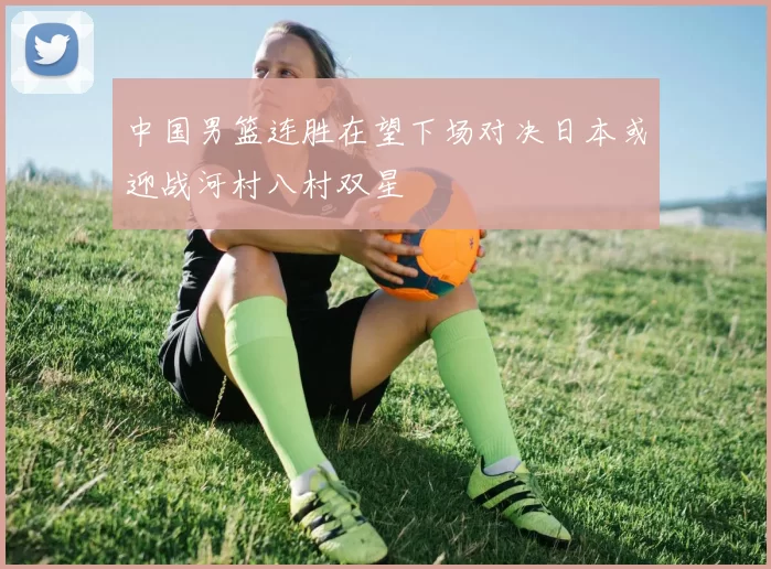 中国男篮连胜在望下场对决日本或迎战河村八村双星