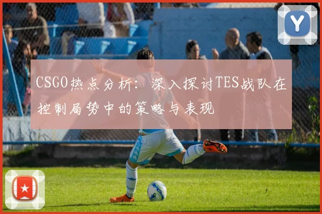 CSGO热点分析：深入探讨TES战队在控制局势中的策略与表现