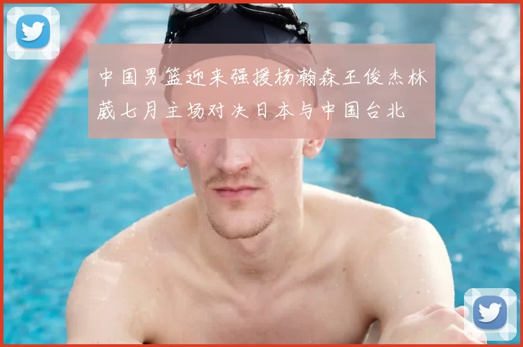 中国男篮迎来强援杨瀚森王俊杰林葳七月主场对决日本与中国台北