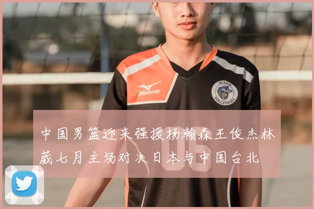 中国男篮迎来强援杨瀚森王俊杰林葳七月主场对决日本与中国台北