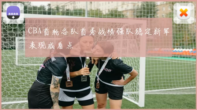 CBA首轮各队首秀战绩强队稳定新军表现成看点