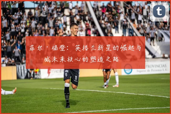 菲尔·福登:英格兰新星的崛起与曼城未来核心的塑造之路