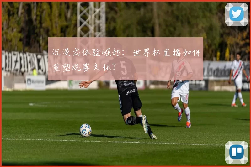 沉浸式体验崛起：世界杯直播如何重塑观赛文化？