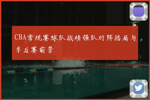 CBA常规赛球队战绩强队对阵格局与季后赛前景
