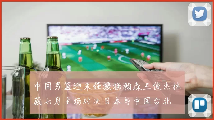 中国男篮迎来强援杨瀚森王俊杰林葳七月主场对决日本与中国台北