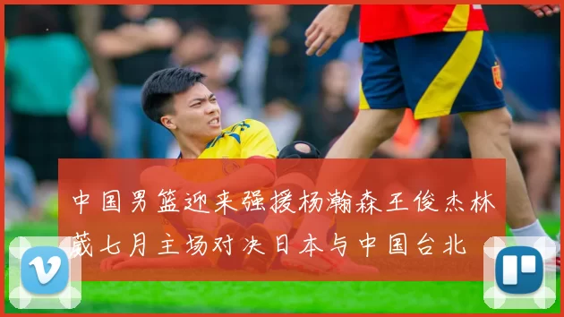 中国男篮迎来强援杨瀚森王俊杰林葳七月主场对决日本与中国台北