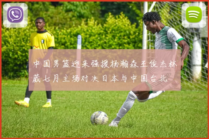 中国男篮迎来强援杨瀚森王俊杰林葳七月主场对决日本与中国台北