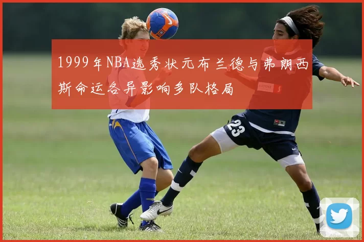 1999年NBA选秀状元布兰德与弗朗西斯命运各异影响多队格局