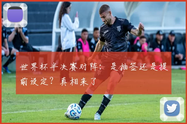 世界杯半决赛对阵:是抽签还是提前设定?真相来了