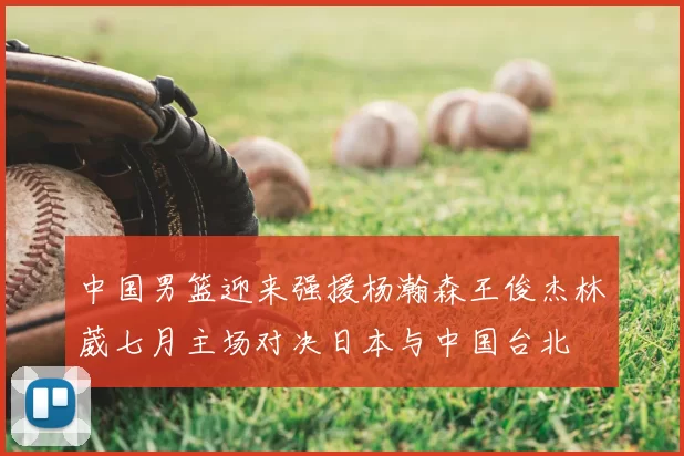 中国男篮迎来强援杨瀚森王俊杰林葳七月主场对决日本与中国台北