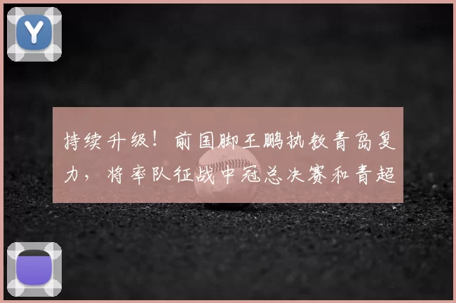 持续升级！前国脚王鹏执教青岛复力，将率队征战中冠总决赛和青超