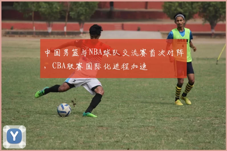 中国男篮与NBA球队交流赛首次对阵,CBA联赛国际化进程加速