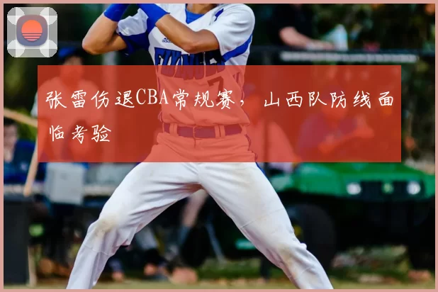 张雷伤退CBA常规赛,山西队防线面临考验