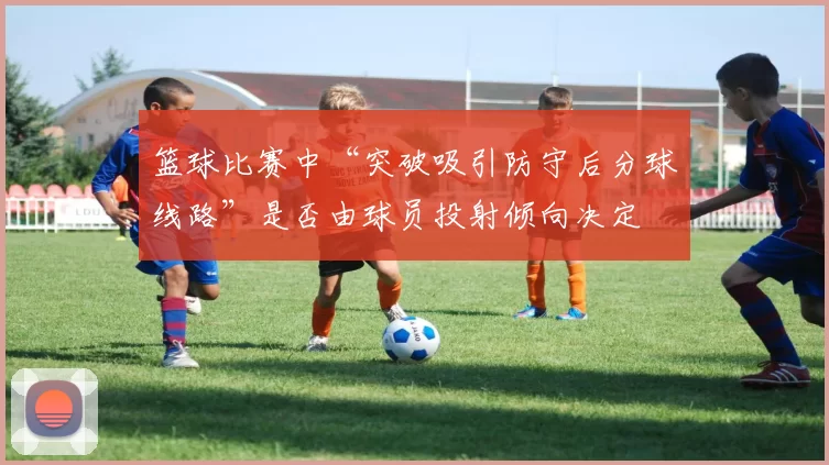 篮球比赛中“突破吸引防守后分球线路”是否由球员投射倾向决定