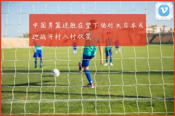 中国男篮连胜在望下场对决日本或迎战河村八村双星