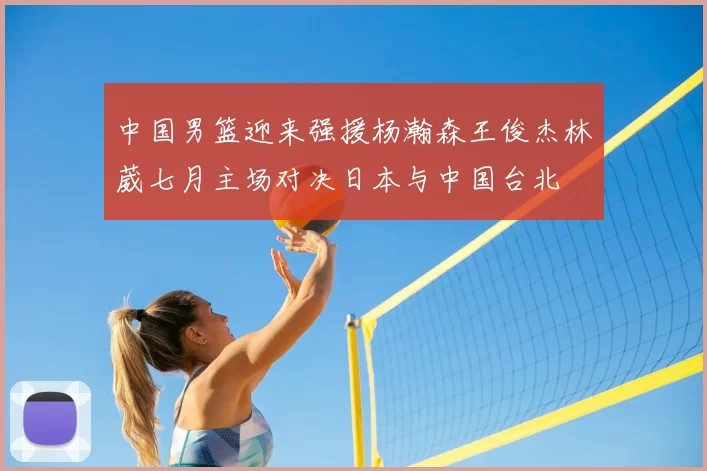 中国男篮迎来强援杨瀚森王俊杰林葳七月主场对决日本与中国台北