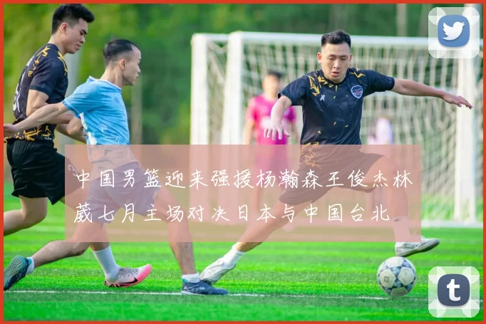 中国男篮迎来强援杨瀚森王俊杰林葳七月主场对决日本与中国台北