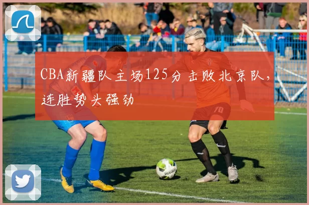 CBA新疆队主场125分击败北京队，连胜势头强劲