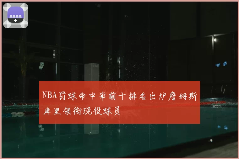 NBA罚球命中率前十排名出炉詹姆斯库里领衔现役球员