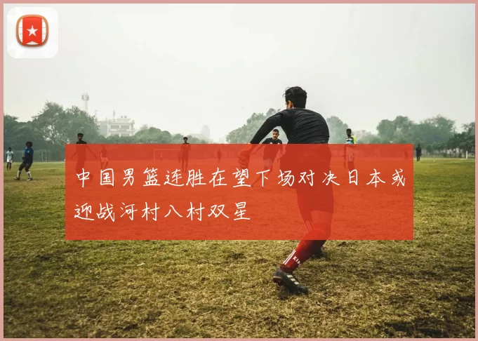 中国男篮连胜在望下场对决日本或迎战河村八村双星