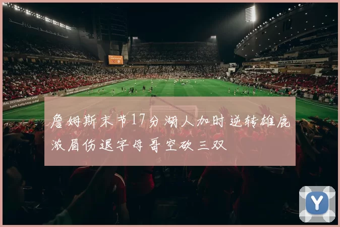 詹姆斯末节17分湖人加时逆转雄鹿浓眉伤退字母哥空砍三双