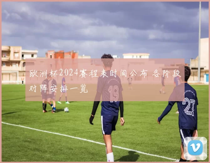 欧洲杯2024赛程表时间公布 各阶段对阵安排一览