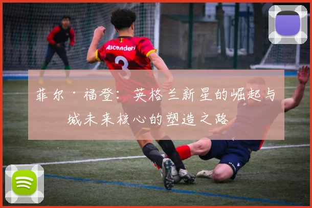 菲尔·福登:英格兰新星的崛起与曼城未来核心的塑造之路