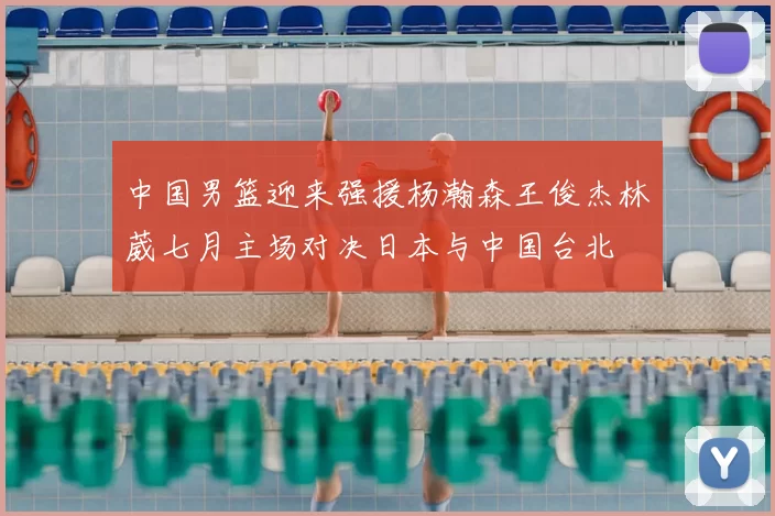 中国男篮迎来强援杨瀚森王俊杰林葳七月主场对决日本与中国台北