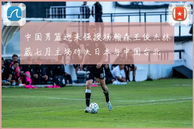 中国男篮迎来强援杨瀚森王俊杰林葳七月主场对决日本与中国台北