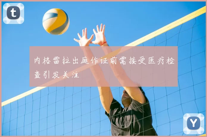 内格雷拉出庭作证前需接受医疗检查引发关注