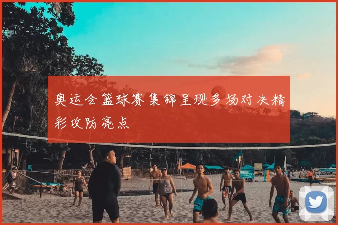 奥运会篮球赛集锦呈现多场对决精彩攻防亮点