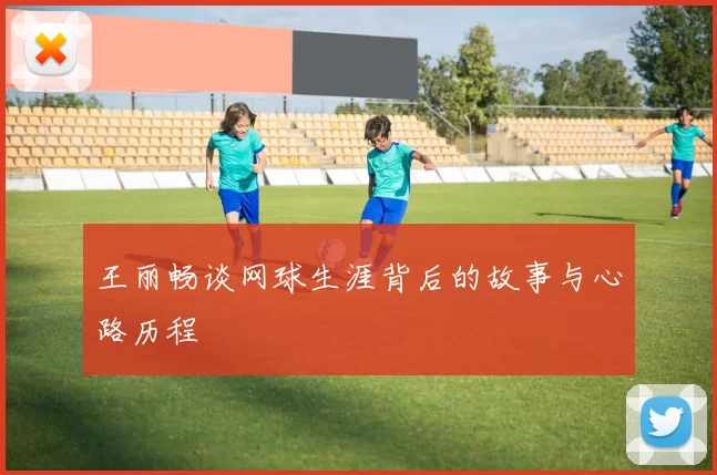 王丽畅谈网球生涯背后的故事与心路历程