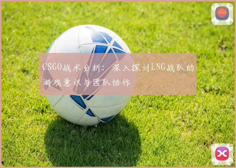 CSGO战术分析:深入探讨LNG战队的游戏意识与团队协作