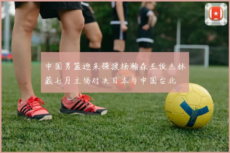 中国男篮迎来强援杨瀚森王俊杰林葳七月主场对决日本与中国台北