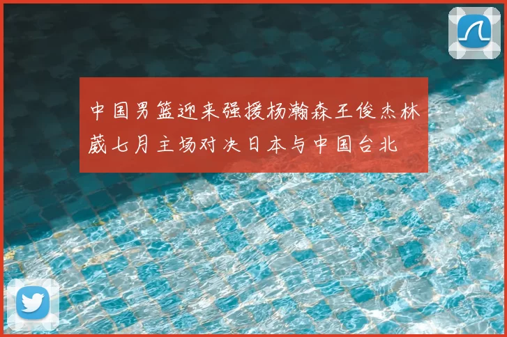 中国男篮迎来强援杨瀚森王俊杰林葳七月主场对决日本与中国台北