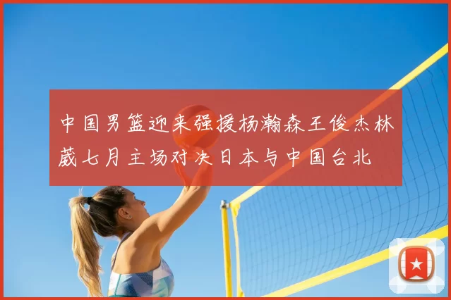 中国男篮迎来强援杨瀚森王俊杰林葳七月主场对决日本与中国台北