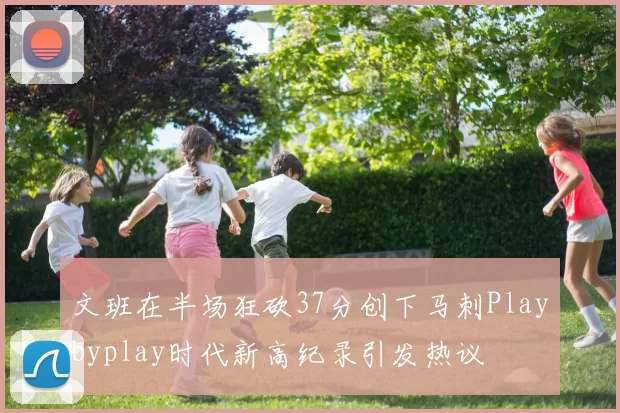 文班在半场狂砍37分创下马刺Playbyplay时代新高纪录引发热议