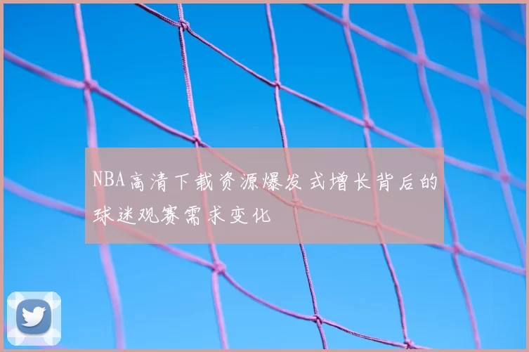 NBA高清下载资源爆发式增长背后的球迷观赛需求变化