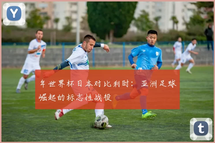 年世界杯日本对比利时：亚洲足球崛起的标志性战役