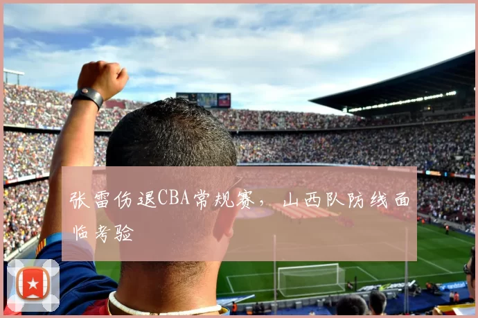 张雷伤退CBA常规赛,山西队防线面临考验
