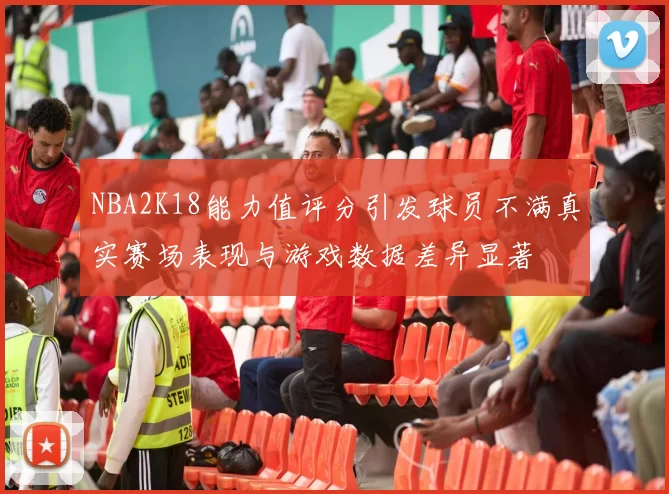 NBA2K18能力值评分引发球员不满真实赛场表现与游戏数据差异显著