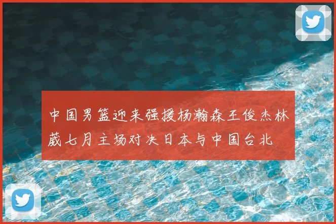 中国男篮迎来强援杨瀚森王俊杰林葳七月主场对决日本与中国台北