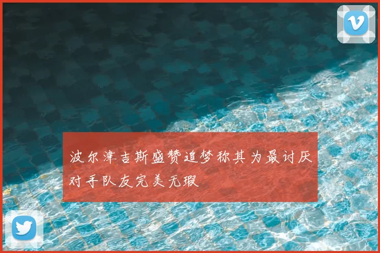 波尔津吉斯盛赞追梦称其为最讨厌对手队友完美无瑕