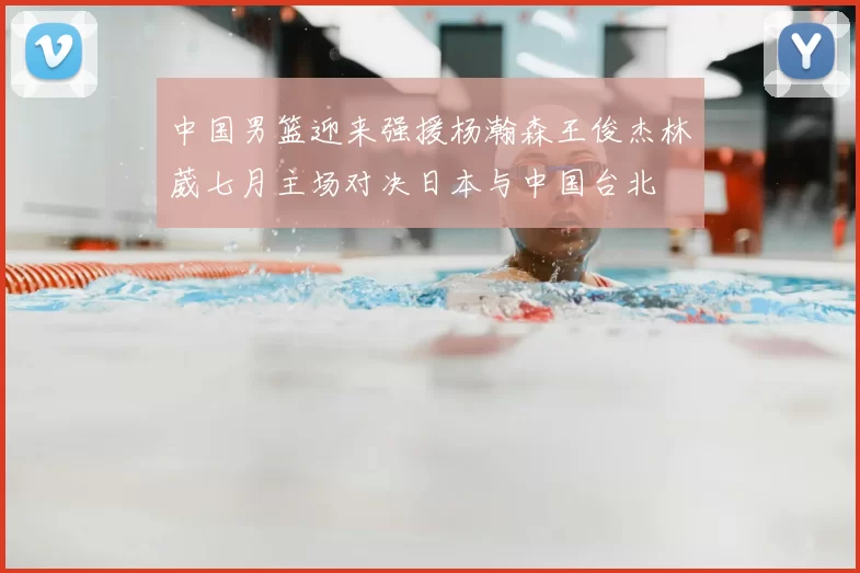 中国男篮迎来强援杨瀚森王俊杰林葳七月主场对决日本与中国台北