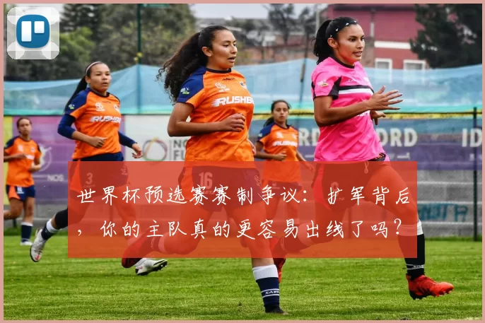 世界杯预选赛赛制争议：扩军背后，你的主队真的更容易出线了吗？