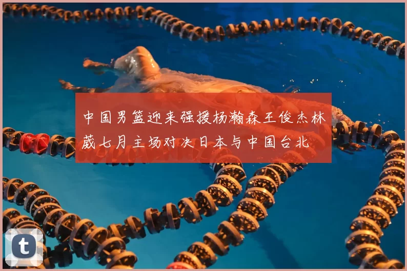 中国男篮迎来强援杨瀚森王俊杰林葳七月主场对决日本与中国台北