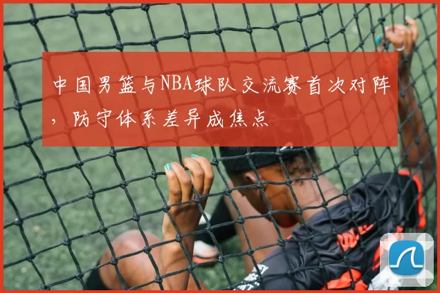 中国男篮与NBA球队交流赛首次对阵,防守体系差异成焦点